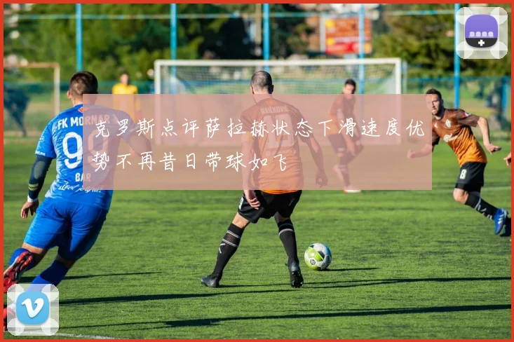 克罗斯点评萨拉赫状态下滑速度优势不再昔日带球如飞