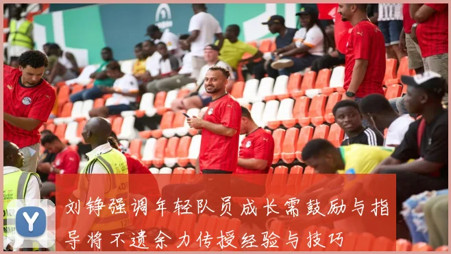 刘铮强调年轻队员成长需鼓励与指导将不遗余力传授经验与技巧