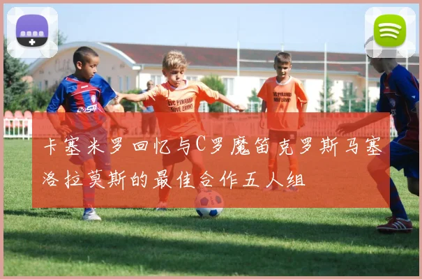 卡塞米罗回忆与C罗魔笛克罗斯马塞洛拉莫斯的最佳合作五人组
