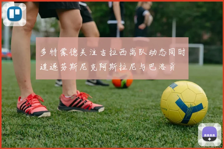 多特蒙德关注吉拉西离队动态同时追逐芬斯尼克阿斯拉尼与巴洛贡