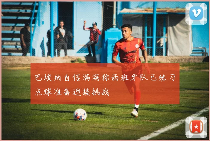 巴埃纳自信满满称西班牙队已练习点球准备迎接挑战
