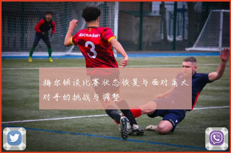 梅尔顿谈比赛状态恢复与面对高大对手的挑战与调整
