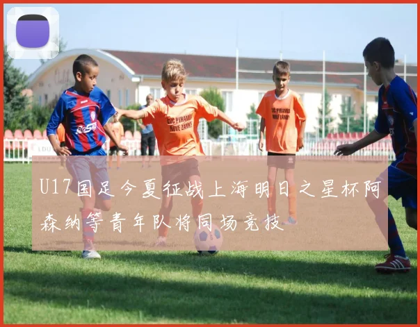 U17国足今夏征战上海明日之星杯阿森纳等青年队将同场竞技