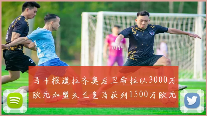 马卡报道拉齐奥后卫希拉以3000万欧元加盟米兰皇马获利1500万欧元