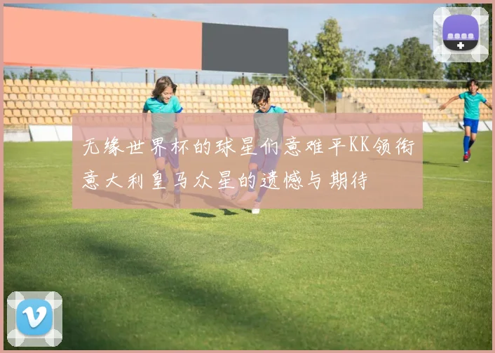 无缘世界杯的球星们意难平KK领衔意大利皇马众星的遗憾与期待