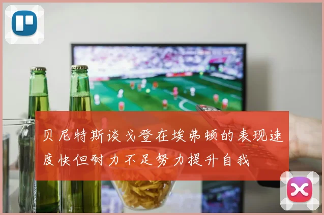 贝尼特斯谈戈登在埃弗顿的表现速度快但耐力不足努力提升自我