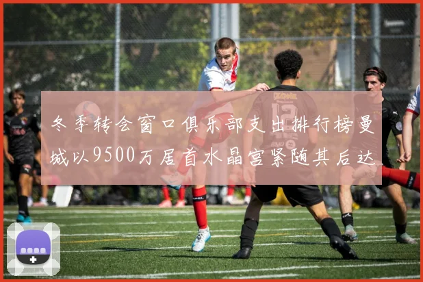 冬季转会窗口俱乐部支出排行榜曼城以9500万居首水晶宫紧随其后达8970万